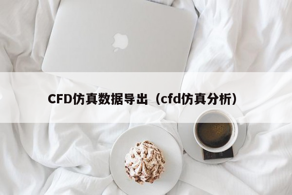 CFD仿真数据导出（cfd仿真分析）