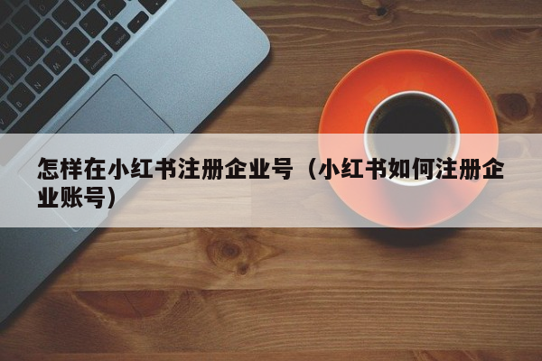 怎样在小红书注册企业号（小红书如何注册企业账号）