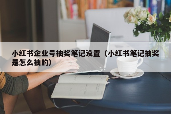 小红书企业号抽奖笔记设置（小红书笔记抽奖是怎么抽的）