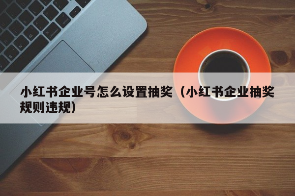 小红书企业号怎么设置抽奖（小红书企业抽奖规则违规）