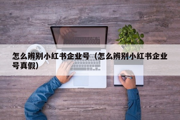 怎么辨别小红书企业号（怎么辨别小红书企业号真假）