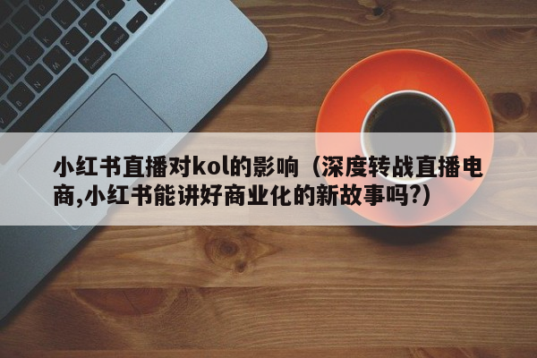 小红书直播对kol的影响（深度转战直播电商,小红书能讲好商业化的新故事吗?）