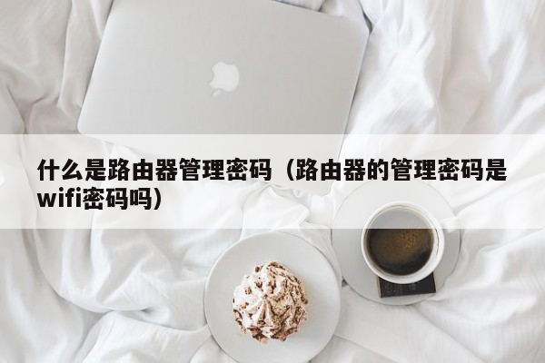 什么是路由器管理密码（路由器的管理密码是wifi密码吗）