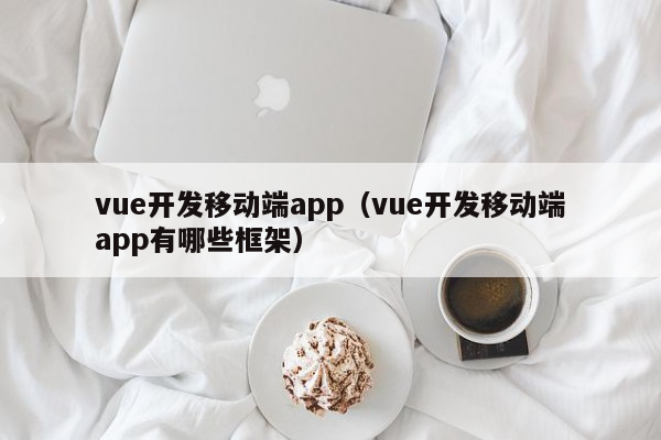 vue开发移动端app（vue开发移动端app有哪些框架）