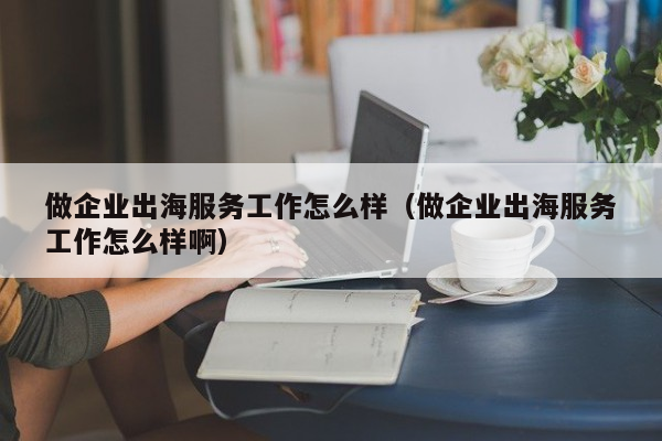 做企业出海服务工作怎么样（做企业出海服务工作怎么样啊）