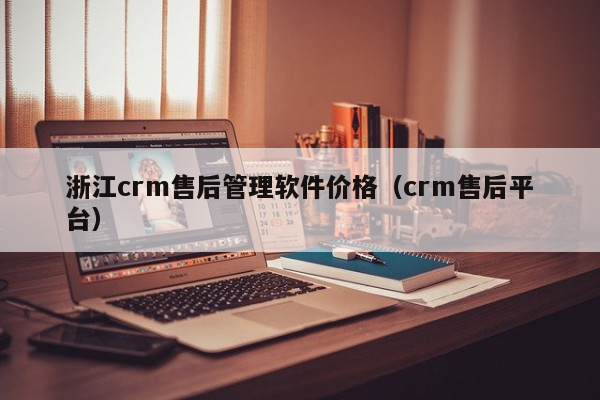 浙江crm售后管理软件价格（crm售后平台）