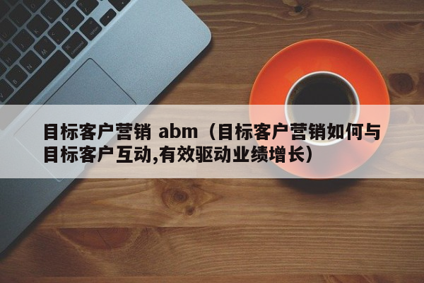 目标客户营销 abm（目标客户营销如何与目标客户互动,有效驱动业绩增长）