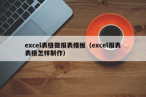 excel表格做报表模板（excel报表表格怎样制作）