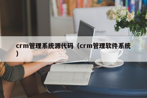 crm管理系统源代码（crm管理软件系统）